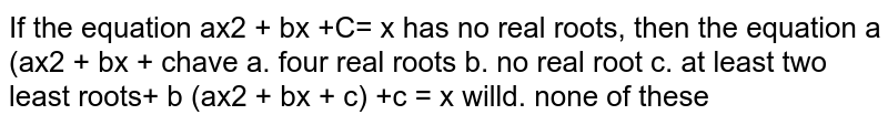 If the equation `a x^2+b x+c=x`
has no real roots, then the equation `a(a x^2+b x+c)^2+b(a x^2+b x+c)+c=x`
will have
a. four real roots b. no real root 
c. at least two least roots d. none of these