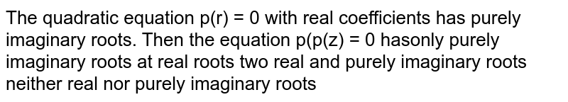  The quadratic equation `p(x)=0`
with real coefficients has purely imaginary roots. Then the equation `p(p(x))=0`
has
A. only purely imaginary roots
B. all real roots
C. two real and purely imaginary roots
D. neither real nor purely imaginary roots