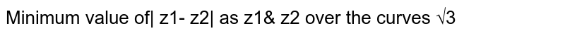 Minimum value of| z1- z2| as z1& z2 over the curves √3