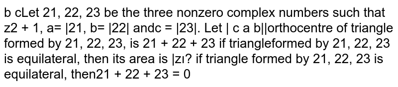 Let `z_1, z_2, z_3`
be the three nonzero complex numbers such that `z_2!=1,a=|z_1|,b=|z_2|a n d c=|z_3|dot`
Let
`|a b c b c a c a b|=0`

 `a r g(z_3)/(z_2)=a r g((z_3-z_1)/(z_2-z_1))^2`

orthocentre of triangle formed by `z_1, z_2, z_3, i sz_1+z_2+z_3`

if triangle formed by `z_1, z_2, z_3`
is equilateral, then its area is
  `(3sqrt(3))/2|z_1|^2`

if triangle formed by `z_1, z_2, z_3`
is equilateral, then `z_1+z_2+z_3=0`