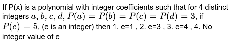 If P(x) is a polynomial with integer coefficients such that for 4 distinct integers a, b, c, d,P(a) = P(b) = P(c) = P(d) = 3 , if P(e) = 5 , (e is an integer) then 1. e=1 , 2. e=3 , 3. e=4 , 4. No integer value of e