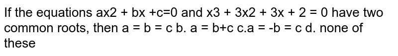 If the equations `a x^2+b x+c=0 and x^3+3x^2+3x+2=0`
have two common roots, then
a. `a=b=c`
b. `a=b!=c`

c. `a=-b=c`
d. none of these.