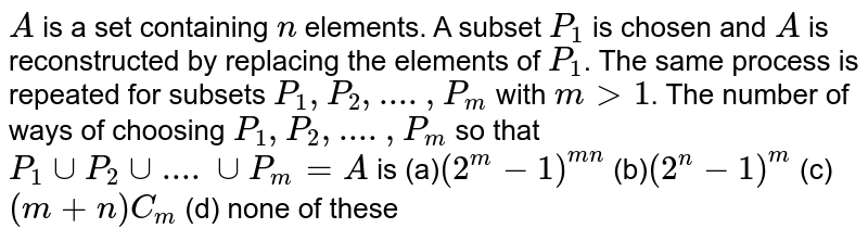       `A` is a set containing `n` elements. A subset `P_1` is chosen and `A` is reconstructed by replacing the elements of `P_1`. The same process is repeated for subsets `P_1,P_2,....,P_m` with `m&gt;1`. The number of ways of choosing `P_1,P_2,....,P_m` so that  `P_1 cup P_2 cup....cup P_m=A` is
(a)`(2^m-1)^(mn)` (b)`(2^n-1)^m` (c)`(m+n)C_m`  (d) none of these