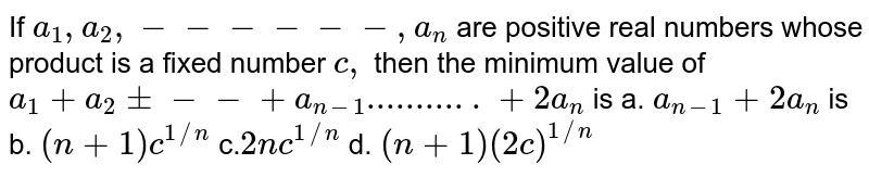 If `a_1,a_2,------  ,a_n`
are positive real numbers whose product is a fixed number `c ,`
then the minimum value of `a_1+a_2+---+a_(n-1)...........+2a_n`
is
a. `a_(n-1)+2a_n`
is b. `(n+1)c^(1//n)`

c.`2n c^(1//n)`
d. `(n+1)(2c)^(1//n)`