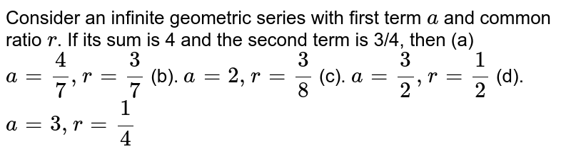 Consider an infinite geometric series with first term a and common ratio r . If its sum is 4 and the second term is 3/4, then (a) a=4/7, r=3/7 (b). a=2, r=3/8 (c). a=3/2, r=1/2 (d). a=3, r=1/4