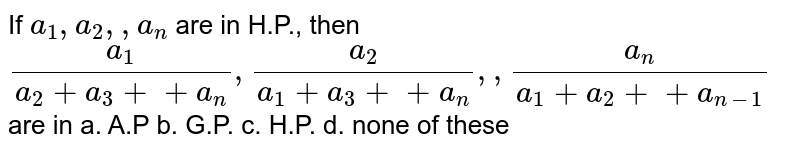 If `a_1, a_2,  ,a_n`
are in H.P., then
`(a_1)/(a_2+a_3++a_n),(a_2)/(a_1+a_3++a_n),  ,(a_n)/(a_1+a_2++a_(n-1))`
are in
a. A.P b. G.P. c. H.P. d. none of these