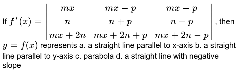 If `f^(prime)(x)=|[mx, mx-p, m x+p], [n, n+p, n-p], [mx+2n, m x+2n+p, mx+2n-p]|`
, then `y=f(x)`
represents 
a. a straight line
  parallel to x-axis
b. a straight line
  parallel to y-axis
c. parabola
d. a straight line with
  negative slope