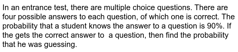 In an entrance test, there are multiple choice
  questions. There are four possible answers to each question, of which one is
  correct. The probability that a student knows the answer to a question is
  90%. If the gets the correct answer to  a question, then find the probability
  that he was guessing.