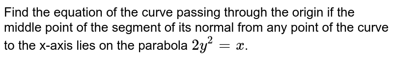 Find the equation of the curve passing through the origin if the middle point of the segment of its normal from any point of the curve to the x-axis lies on the parabola `2y^2=x`.