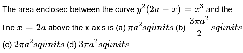  The area enclosed between the curve `y^2(2a-x)=x^3`
and the line `x=2a`
above the x-axis
is
(a) `pia^2s qdotu n i t s`
 (b) `(3pia^2)/2s qdotu n i t s`

(c) `2pia^2s qdotu n i t s`
 (d) `3pia^2s qdotu n i t s`