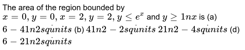 The area of the region bounded by `x=0,y=0,x=2,y=2,ylt=e^x` and `ygeq1nx`
is
(a) `6-41n2s qdotu n i t s`
 (b) `41n2-2s qdotu n i t s`

`21n2-4s qdotu n i t s`
 (d) `6-21n2s qdotu n i t s`