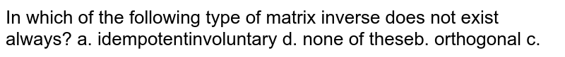 In which of the following type of matrix inverse does not exist always? a. idempotent b. orthogonal c. involuntary d. none of these