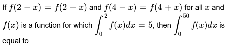 If `f(2-x)=f(2+x)` and `f(4-x)=f(4+x)` for all `x` and `f(x)`
is a function for which `int_0^2 f(x)dx=5`, then `int_0^(50)f(x)dx` is equal to
