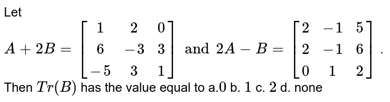 Let A +2B=[[1, 2, 0],[ 6,-3, 3],[-5, 3, 1] ] and 2A-B=[[2,-1, 5 ],[2,-1, 6],[ 0, 1, 2]] . Then T r(B) has the value equal to a. 0 b. 1 c. 2 d. none