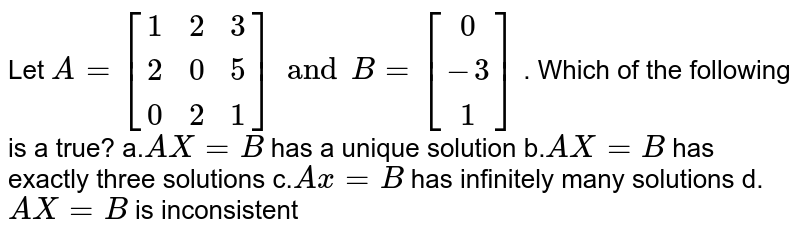  Let `A=[[1 ,2 ,3],[ 2, 0, 5],[ 0 ,2 ,1]] and  B=[[0],[-3],[1]]`
. Which of the following is a true?
a.`A X=B`
has a unique solution
b.`A X=B`
has exactly three solutions
c.`A x=B`
has infinitely many solutions
d.`A X=B`
is inconsistent