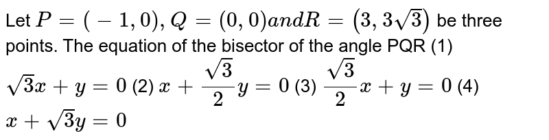 Let
  `P""=""(-1,""0),""Q""=""(0,""0)""a n d""R""=(3,""3sqrt(3))`
be three points. The equation of the
  bisector of the angle PQR
(1) `sqrt(3)x+y=0`
 (2) `x+(sqrt(3))/2y=0`

(3) `(sqrt(3))/2x+y=0`
 (4) `x+sqrt(3)y=0`