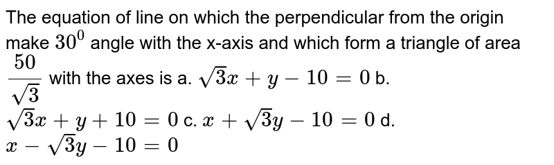  The equation of line on which the perpendicular from the origin make `30^0`
angle with the x-axis and which form a triangle of area `(50)/(sqrt(3))`
with the axes is
 a. `sqrt(3)x+y-10=0`

b.  `sqrt(3)x+y+10=0`

c. `x+sqrt(3)y-10=0`
d. `x-sqrt(3)y-10=0`