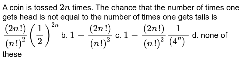 A coin is tossed 2n times. The chance that the number of times one gets head is not equal to the number of times one gets tails is ((2n !))/((n !)^2)(1/2)^(2n) b. 1-((2n !))/((n !)^2) c. 1-((2n !))/((n !)^2)1/(4^n)^ d. none of these