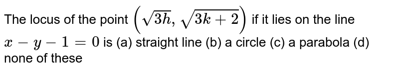 The locus of the point `(sqrt(3h),sqrt(3k+2))`
if it lies on the line `x-y-1=0`
is (a)
straight line
  (b) a circle
(c) a parabola
  (d) none of these