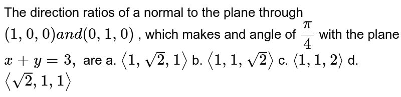   The direction ratios of a
  normal to the plane through `(1,0,0)a n d(0,1,0)`
, which makes and angle of `pi/4`
with the plane `x+y=3,`
are
a. `&lt;&lt;1,sqrt(2),1 &gt;&gt;`
 b. `&lt;&lt;1,1,sqrt(2)&gt;&gt;`
 
c. `&lt;&lt;1,1,2&gt;&gt;`
 d. `&lt;&lt; sqrt(2),1,1&gt;&gt;`