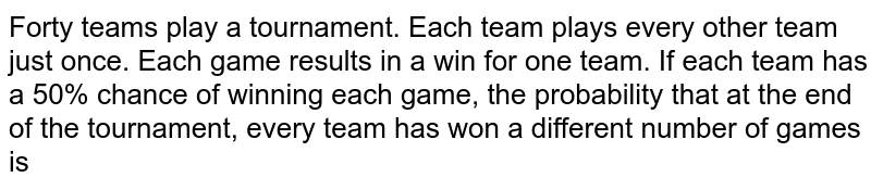 Forty team play a tournament. Each team plays every other team just
  once. Each game results in a win for one team. If each team has a 50% chance of winning each game,
  the probability that he end of the tournament, every team has won a different
  number of games is
`1//780`
b. `40 !//2^(780)`
c. `40 !//2^(780)`
d. none of these