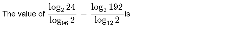 The value of `((log)_2 24)/((log)_(96)2)-((log)_2 192)/((log)_(12)2)`
is
3 (b) 0
  (c) 2 (d) 1
