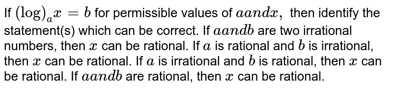 If `(log)_a x=b`
for permissible values of `aa n dx ,`
then identify the statement(s) which can be correct.
If `aa n db`
are two irrational numbers, then
  `x`
can be rational.
If `a`
is rational and `b`
is irrational, then `x`
can be rational.
If `a`
is irrational and `b`
is rational, then `x`
can be rational.
If `aa n d b`
are rational, then `x`
can be rational.