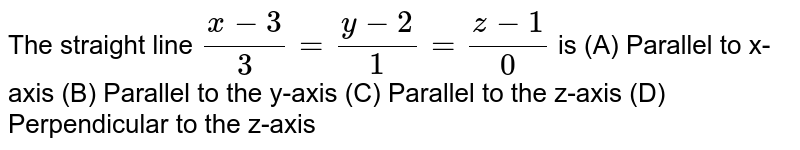 The straight line (x-3)/3=(y-2)/1=(z-1)/0 is (A) Parallel to x-axis (B) Parallel to the y-axis (C) Parallel to the z-axis (D) Perpendicular to the z-axis