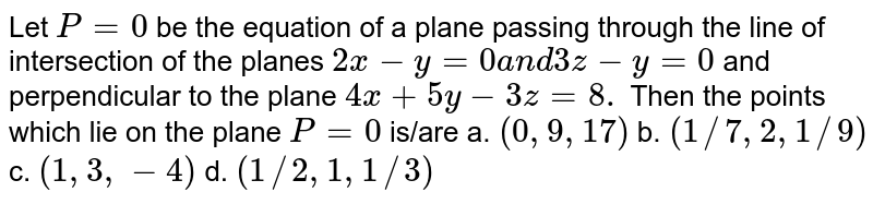 Let `P=0`
be the equation of a plane passing through the line of
  intersection of the planes `2x-y=0a n d3z-y=0`
and perpendicular to the plane `4x+5y-3z=8.`
Then the points which lie on the plane `P=0`
is/are
a. `(0,9,17)`
 b. `(1//7,2,1//9)`
 
c. `(1,3,-4)`
 d. `(1//2,1,1//3)`