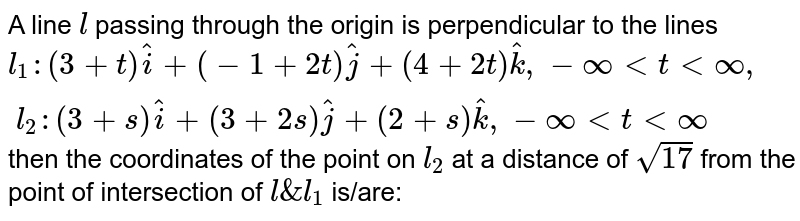 A line `l` passing through the origin is perpendicular to the lines `l_1: (3+t)hati+(-1+2t)hatj+(4+2t)hatk , -oo < t < oo , \ \ 
l_2: (3+s)hati+(3+2s)hatj+(2+s)hatk , -oo < t < oo` then the coordinates of the point on `l_2` at a distance of `sqrt17` from the point of intersection of `l&l_1` is/are:
                