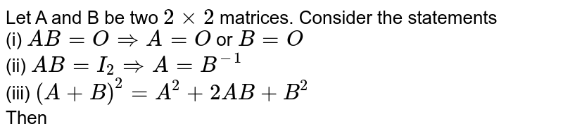 Let Aa n dB be two 2xx2 matrices. Consider the statements (i) A B=O => A=OorB=O (ii) A B=I_2 =>A=B^(-1) (iii) (A+B)^2=A^2+2A B+B^2 (a)(i) and (ii) are false, (iii) is true (b)(ii) and (iii) are false, (i) is true (c)(i) is false (ii) and, (iii) are true (d)(i) and (iii) are false, (ii) is true