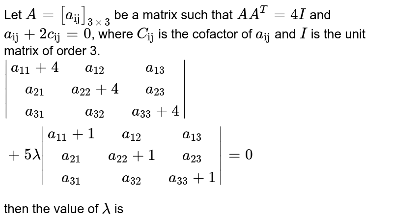 Let `A=[a_("ij")]_(3xx3)` be a matrix such that `A A^(T)=4I` and `a_("ij")+2c_("ij")=0`, where `C_("ij")` is the cofactor of `a_("ij")` and `I` is the unit matrix of order 3. <br> `|(a_(11)+4,a_(12),a_(13)),(a_(21),a_(22)+4,a_(23)),(a_(31),a_(32),a_(33)+4)|+5 lambda|(a_(11)+1,a_(12),a_(13)),(a_(21),a_(22)+1,a_(23)),(a_(31),a_(32),a_(33)+1)|=0` <br> then the value of `lambda` is