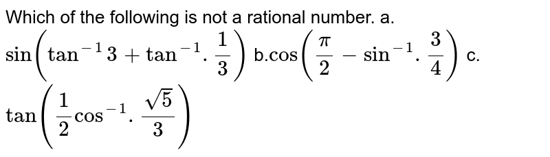 Which of the following is not a rational number. 
a.`sin (tan^(-1) 3 + tan^(-1).(1)/(3))`
b.`cos ((pi)/(2) - sin^(-1).(3)/(4))`
c.`tan ((1)/(2) cos^(-1).(sqrt5)/(3))`