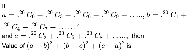 If a= ^(20)C_(0) + ^(20)C_(3) + ^(20)C_(6) + ^(20)C_(9) + "…..", b = ^(20)C_(1) + ^(20)C_(4) + ^(20)C_(7) + "… and c = ^(20)C_(2) + ^(20)C_(5) + ^(20)C_(8) + "…..", then Value of (a-b)^(2) + (b-c)^(2) + (c-a)^(2) is