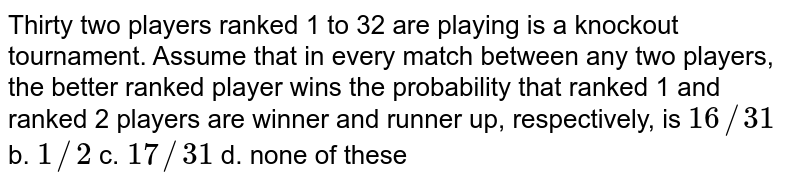 Thirty two players ranked 1 to 32 are playing is a knockout tournament.
  Assume that in every match between any two players, the better ranked player
  wins the probability that ranked 1 and ranked 2 players are winner and runner
  up, respectively, is
`16//31`
b. `1//2`
c. `17//31`
d. none of these
