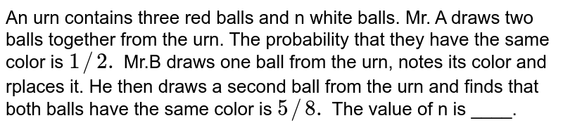 An urn contains three red balls and n white balls. Mr. A draws two balls together from the urn. The probability that they have the same color is `1//2.` Mr.B draws one ball from the urn, notes its color and rplaces it. He then draws a second ball from the urn and finds that both balls have the same color is `5//8.` The value of n is ____.