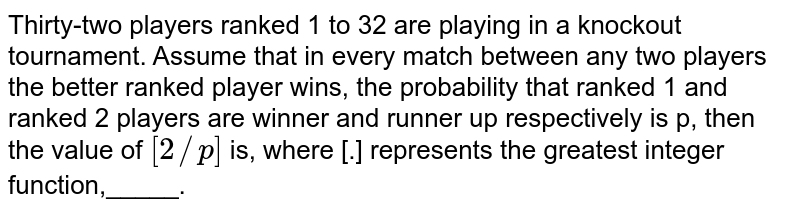 Thirty-two players ranked 1 to 32 are playing in a knockout tournament. Assume that in every match between any two players the better ranked player wins, the probability that ranked 1 and ranked 2 players are winner and runner up respectively is p, then the value of `[2//p]` is, where [.] represents the greatest integer function,_____.