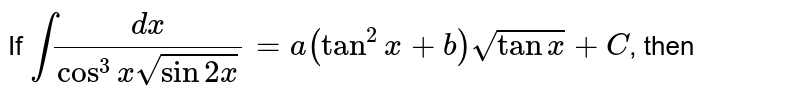 `"I f"int(dx)/(cos^3xsqrt(sin2x))=a(tan^2x+b)sqrt(tanx)+c` 