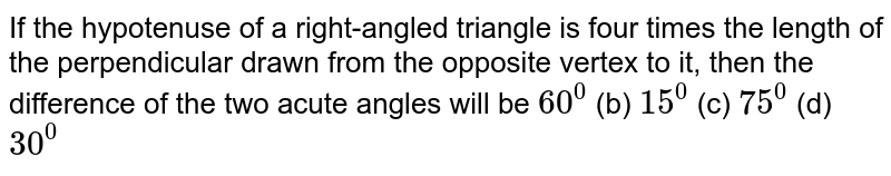 If the hypotenuse of a right-angled triangle is four times the length
  of the perpendicular drawn from the opposite vertex to it, then the
  difference of the two acute angles will be
`60^0`
 (b) `15^0`
 (c) `75^0`
 (d) `30^0`