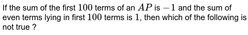 If the sum of the first `100` terms of an `AP` is `-1` and the sum of even terms lying in first `100` terms is `1`, then which of the following is not true ?