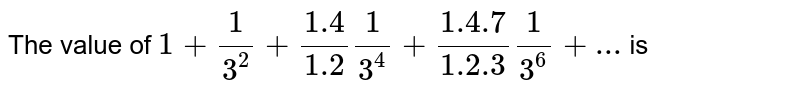 The sum of the series 1 + (1)/(3^(2)) + (1 *4)/(1*2) (1)/(3^(4))+( 1 * 4 * 7)/(1 *2*3)(1)/(3^(6)) + ..., is (a) ((3)/(2))^((1)/(3)) (b) ((5)/(4))^((1)/(3)) (c) ((3)/(2))^((1)/(6)) (d) None of these