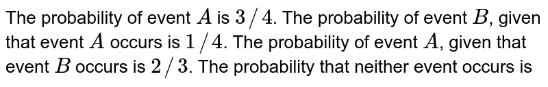 The probability of event A is 3//4 . The probability of event B , given that event A occurs is 1//4 . The probability of event A , given that event B occurs is 2//3 . The probability that neither event occurs is