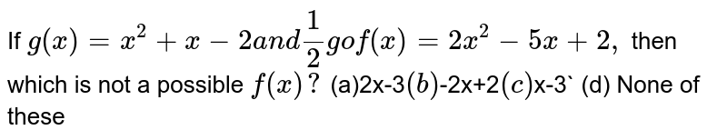 If `g(x)=x^2+x-2a n d1/2gof(x)=2x^2-5x+2,`
then which is not a possible `f(x)?`

``(a)2x-3`
 (b) `-2x+2`

(c)`x-3`

  (d) None of these