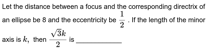 Let the distance between a focus and the corresponding directrix of an
  ellipse be 8 and the eccentricity be `1/2`
. If the length of the minor axis is `k ,`
then `(sqrt(3)k)/2`
is ____________