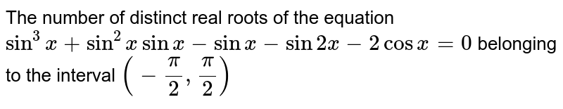 The number of distinct real roots of the equation `sin^(3)x +sin^(2)x + sin x-2cosxsin^2 x- sin 2x-2cos x=0` belonging to the interval `(-(pi)/(2),(pi)/(2))` is