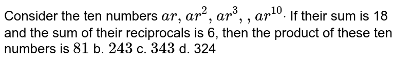 Consider the ten numbers a r ,a r^2, a r^3, ,a r^(10)dot If their sum is 18 and the sum of their reciprocals is 6, then the product of these ten numbers is 81 b. 243 c. 343 d. 324