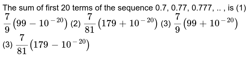 The sum of first 20 terms of the sequence 0.7, 0.77, 0.777, .. , is (1) 7/9(99-10^(-20)) (2) 7/(81)(179+10^(-20)) (3) 7/9(99+10^(-20)) (3) 7/(81)(179-10^(-20))