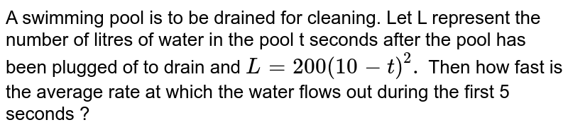 A swimming pool is to be drained by cleaning. If L represents the
  number of litres of water in the pool `t`
seconds after the pool has been plugged off to drain and `L=2000(10-t)^2dot`
How fast is the water ruining out at the end of 5 seconds? What is the
  average rate at which the water flows out during the first 5 seconds?