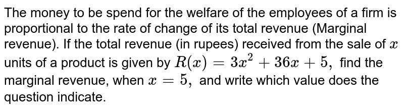 The money to be spend for
  the welfare of the employees of a firm is proportional to the rate of change
  of its total revenue (Marginal revenue). If the total revenue (in rupees)
  received from the sale of `x`
units of a
  product is given by `R(x)=3x^2+36 x+5,`
find the
  marginal revenue, when `x=5,`
and write which value does the question indicate.