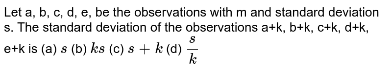 Let a, b, c, d, e, be the observations with m and standard deviation s.
  The standard deviation of the observations a+k, b+k, c+k, d+k, e+k is
(a) `s`
 (b) `k s`
 (c) `s+k`
(d) `s/k`